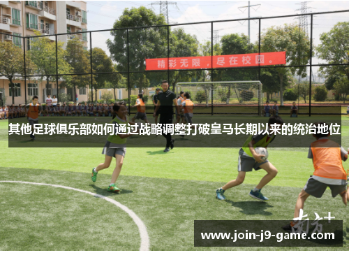 其他足球俱乐部如何通过战略调整打破皇马长期以来的统治地位