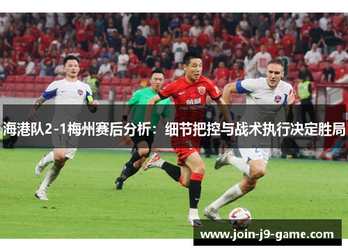 海港队2-1梅州赛后分析：细节把控与战术执行决定胜局