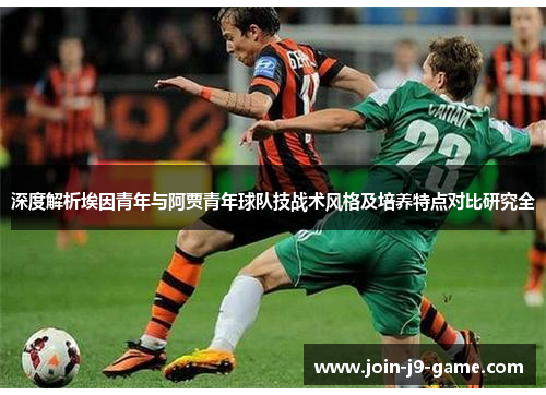 深度解析埃因青年与阿贾青年球队技战术风格及培养特点对比研究全 深度解析埃因青年与阿贾青年球队技战术风格及培养特点对比研究全