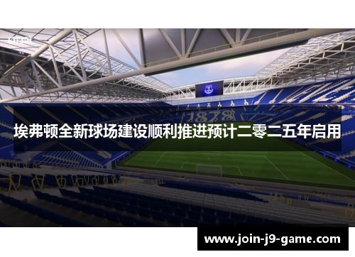 埃弗顿全新球场建设顺利推进预计二零二五年启用