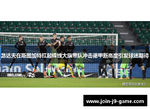 昂达夫在斯图加特扛起锋线大旗带队冲击德甲新高度引发球迷期待